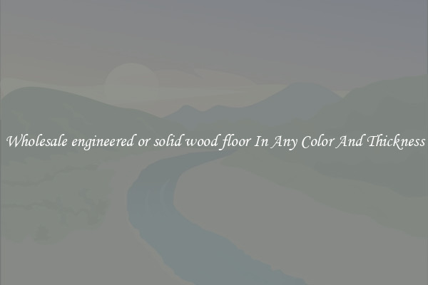 Wholesale engineered or solid wood floor In Any Color And Thickness