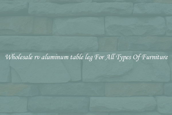 Wholesale rv aluminum table leg For All Types Of Furniture